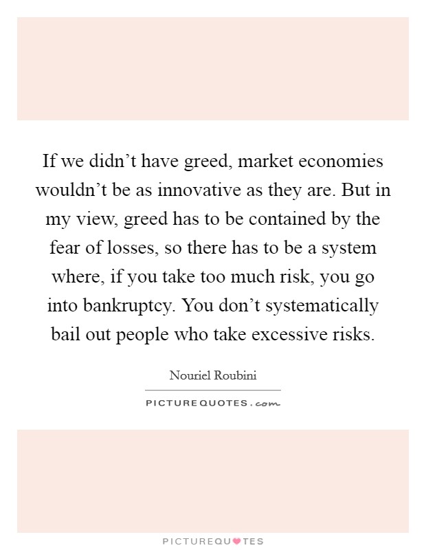 If we didn't have greed, market economies wouldn't be as innovative as they are. But in my view, greed has to be contained by the fear of losses, so there has to be a system where, if you take too much risk, you go into bankruptcy. You don't systematically bail out people who take excessive risks Picture Quote #1