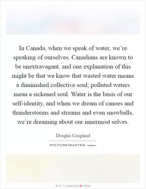 In Canada, when we speak of water, we’re speaking of ourselves. Canadians are known to be unextravagant, and one explanation of this might be that we know that wasted water means a diminished collective soul; polluted waters mean a sickened soul. Water is the basis of our self-identity, and when we dream of canoes and thunderstorms and streams and even snowballs, we’re dreaming about our innermost selves Picture Quote #1