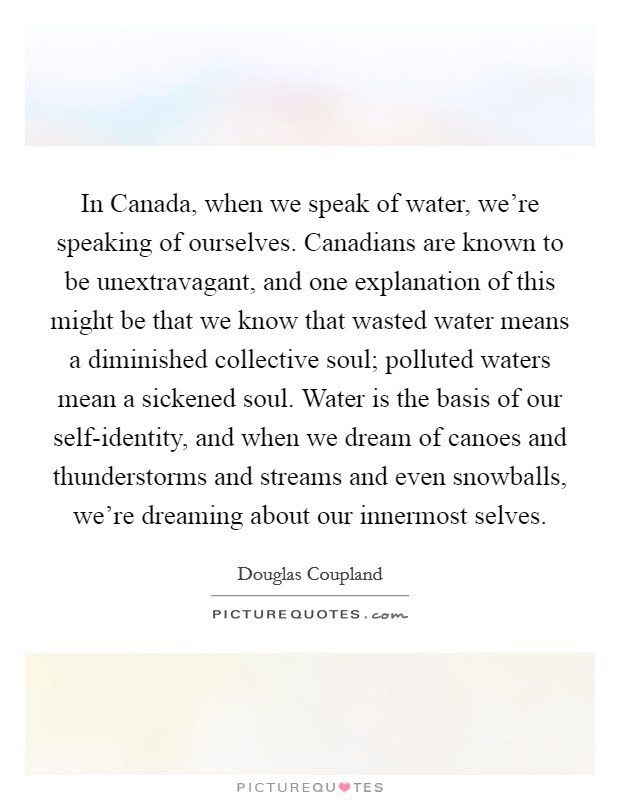 In Canada, when we speak of water, we're speaking of ourselves. Canadians are known to be unextravagant, and one explanation of this might be that we know that wasted water means a diminished collective soul; polluted waters mean a sickened soul. Water is the basis of our self-identity, and when we dream of canoes and thunderstorms and streams and even snowballs, we're dreaming about our innermost selves Picture Quote #1