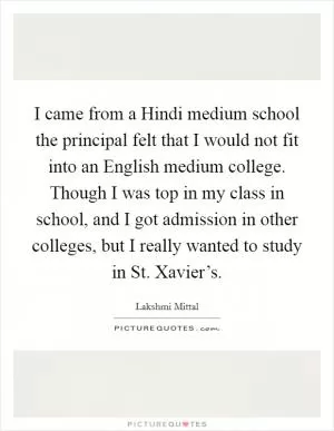 I came from a Hindi medium school the principal felt that I would not fit into an English medium college. Though I was top in my class in school, and I got admission in other colleges, but I really wanted to study in St. Xavier’s Picture Quote #1
