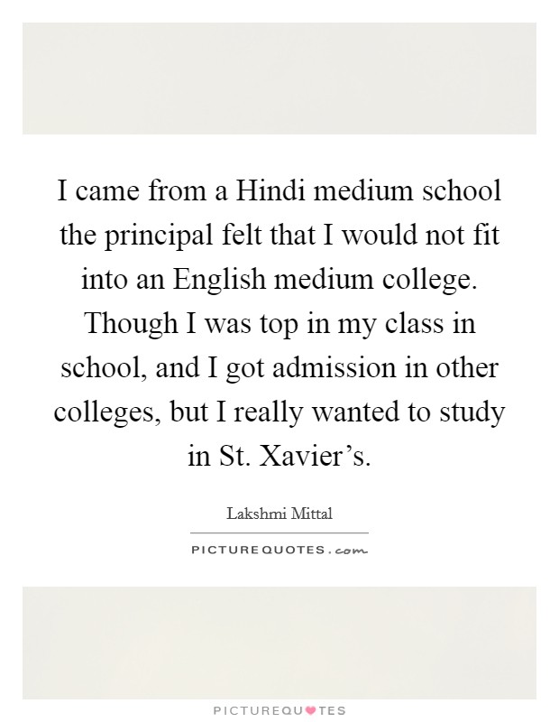 I came from a Hindi medium school the principal felt that I would not fit into an English medium college. Though I was top in my class in school, and I got admission in other colleges, but I really wanted to study in St. Xavier's Picture Quote #1