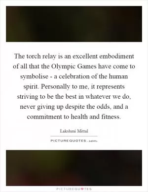 The torch relay is an excellent embodiment of all that the Olympic Games have come to symbolise - a celebration of the human spirit. Personally to me, it represents striving to be the best in whatever we do, never giving up despite the odds, and a commitment to health and fitness Picture Quote #1