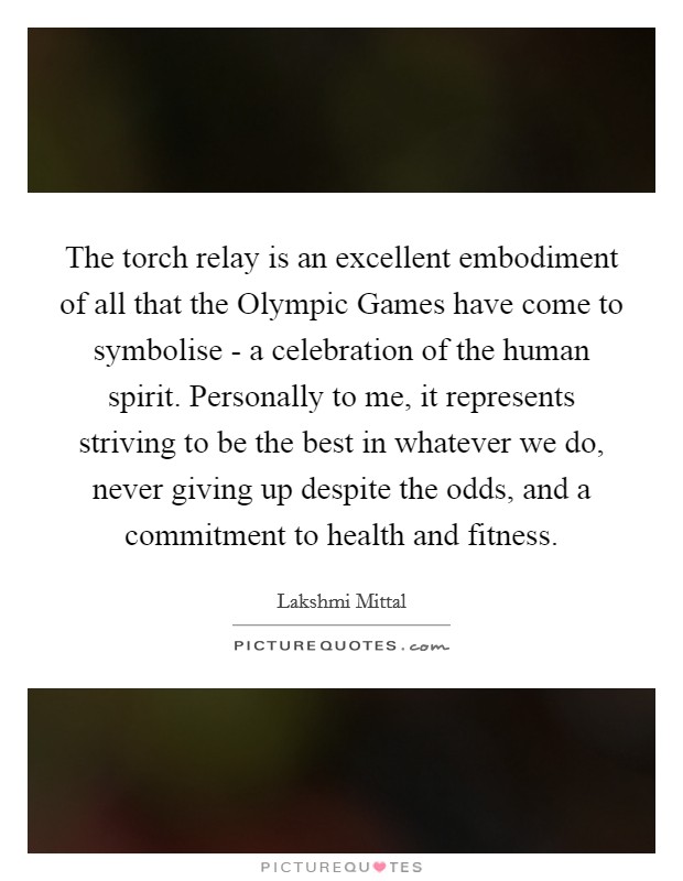 The torch relay is an excellent embodiment of all that the Olympic Games have come to symbolise - a celebration of the human spirit. Personally to me, it represents striving to be the best in whatever we do, never giving up despite the odds, and a commitment to health and fitness Picture Quote #1