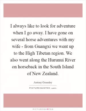I always like to look for adventure when I go away. I have gone on several horse adventures with my wife - from Guangxi we went up to the High Tibetan region. We also went along the Hurunui River on horseback in the South Island of New Zealand Picture Quote #1