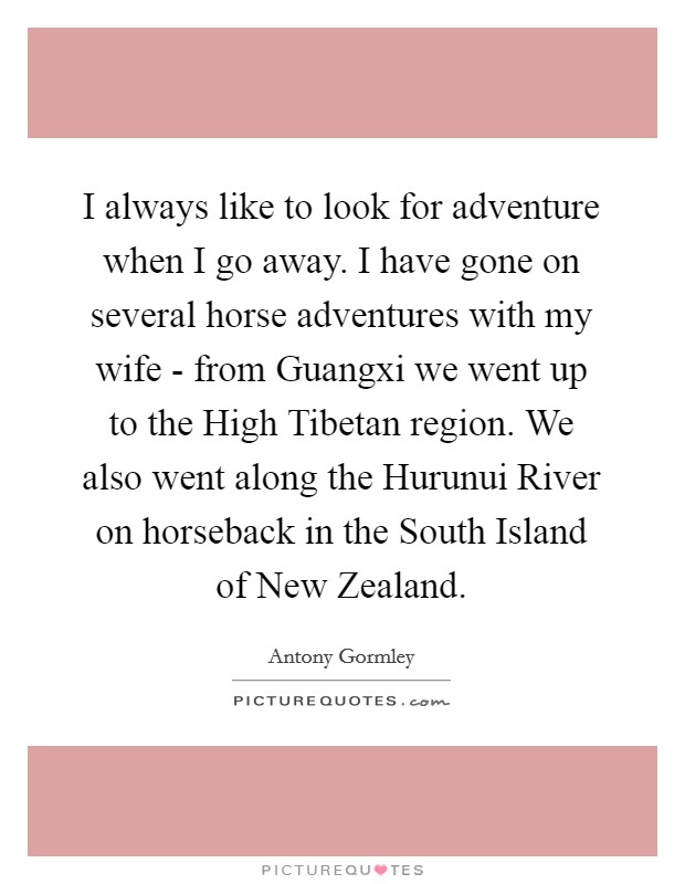 I always like to look for adventure when I go away. I have gone on several horse adventures with my wife - from Guangxi we went up to the High Tibetan region. We also went along the Hurunui River on horseback in the South Island of New Zealand Picture Quote #1