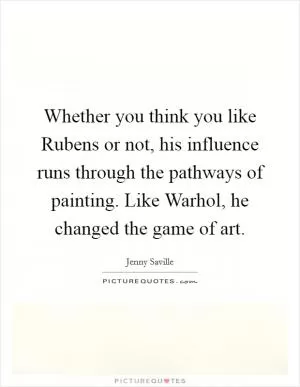 Whether you think you like Rubens or not, his influence runs through the pathways of painting. Like Warhol, he changed the game of art Picture Quote #1