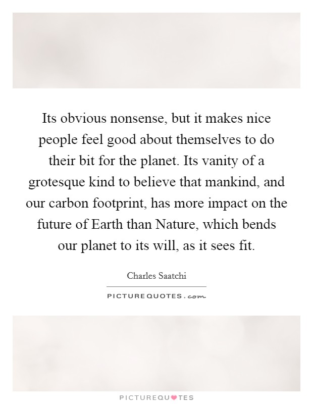 Its obvious nonsense, but it makes nice people feel good about themselves to do their bit for the planet. Its vanity of a grotesque kind to believe that mankind, and our carbon footprint, has more impact on the future of Earth than Nature, which bends our planet to its will, as it sees fit Picture Quote #1