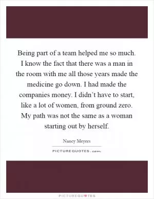 Being part of a team helped me so much. I know the fact that there was a man in the room with me all those years made the medicine go down. I had made the companies money. I didn’t have to start, like a lot of women, from ground zero. My path was not the same as a woman starting out by herself Picture Quote #1