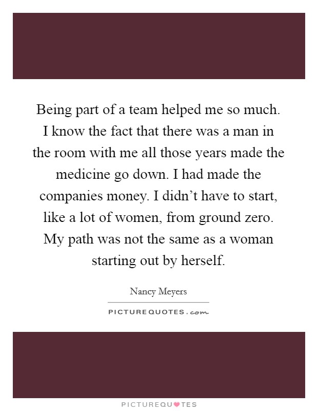 Being part of a team helped me so much. I know the fact that there was a man in the room with me all those years made the medicine go down. I had made the companies money. I didn't have to start, like a lot of women, from ground zero. My path was not the same as a woman starting out by herself Picture Quote #1
