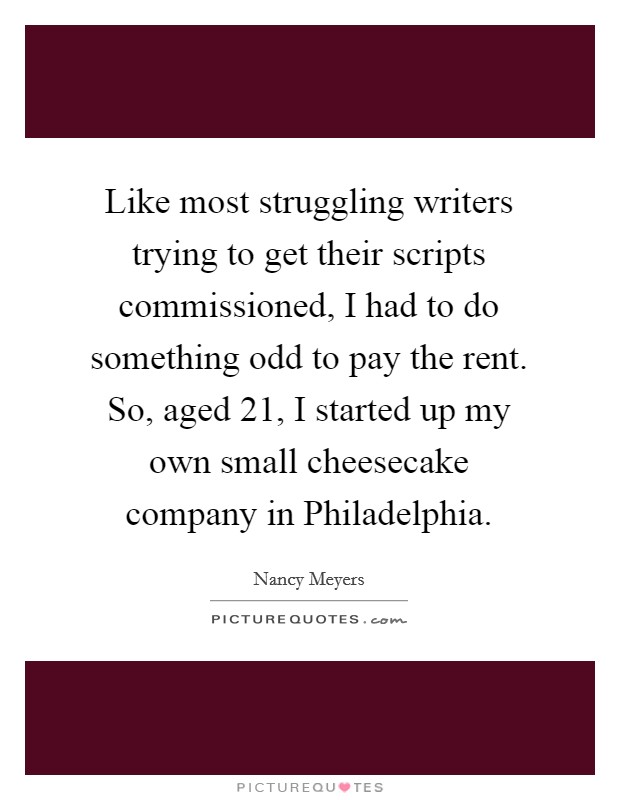 Like most struggling writers trying to get their scripts commissioned, I had to do something odd to pay the rent. So, aged 21, I started up my own small cheesecake company in Philadelphia Picture Quote #1