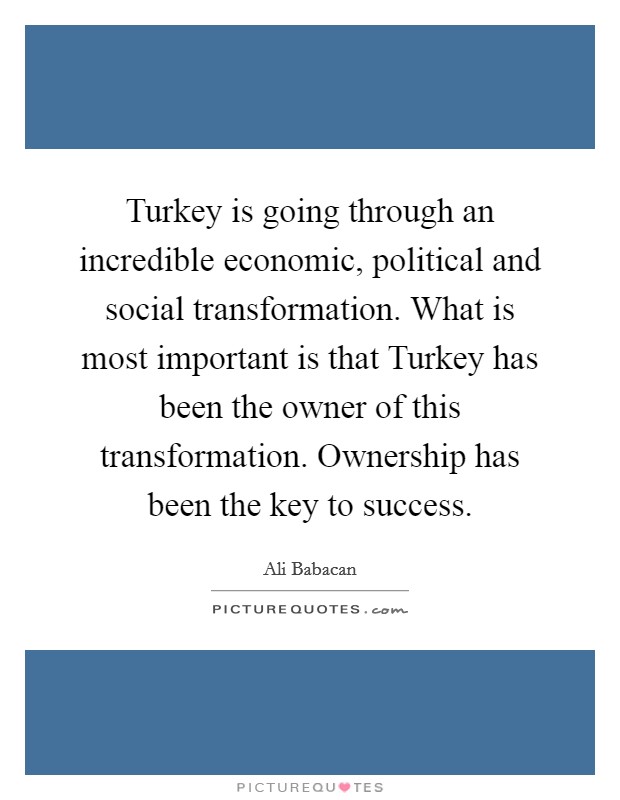 Turkey is going through an incredible economic, political and social transformation. What is most important is that Turkey has been the owner of this transformation. Ownership has been the key to success Picture Quote #1