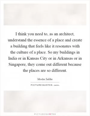 I think you need to, as an architect, understand the essence of a place and create a building that feels like it resonates with the culture of a place. So my buildings in India or in Kansas City or in Arkansas or in Singapore, they come out different because the places are so different Picture Quote #1
