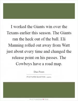I worked the Giants win over the Texans earlier this season. The Giants ran the heck out of the ball. Eli Manning rolled out away from Watt just about every time and changed the release point on his passes. The Cowboys have a road map Picture Quote #1