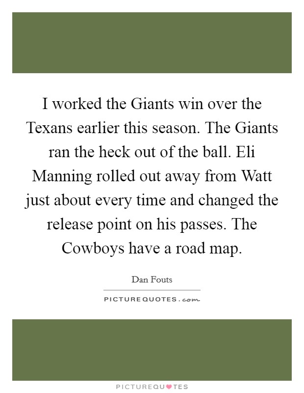 I worked the Giants win over the Texans earlier this season. The Giants ran the heck out of the ball. Eli Manning rolled out away from Watt just about every time and changed the release point on his passes. The Cowboys have a road map Picture Quote #1