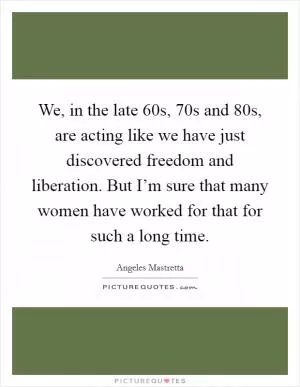 We, in the late  60s,  70s and  80s, are acting like we have just discovered freedom and liberation. But I’m sure that many women have worked for that for such a long time Picture Quote #1