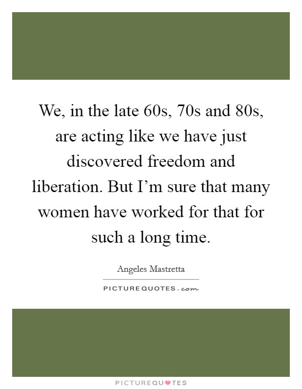 We, in the late  60s,  70s and  80s, are acting like we have just discovered freedom and liberation. But I'm sure that many women have worked for that for such a long time Picture Quote #1