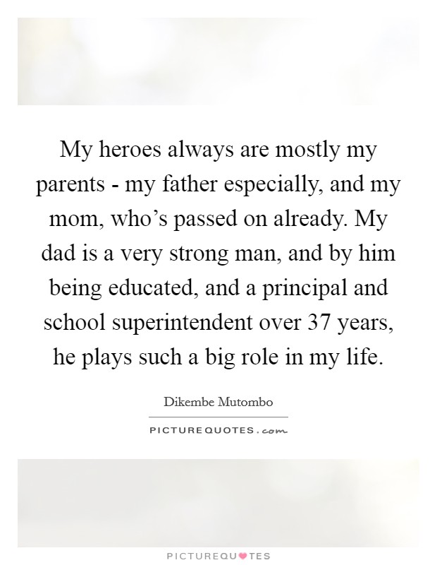 My heroes always are mostly my parents - my father especially, and my mom, who's passed on already. My dad is a very strong man, and by him being educated, and a principal and school superintendent over 37 years, he plays such a big role in my life Picture Quote #1
