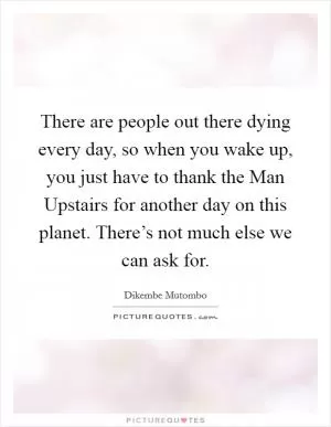 There are people out there dying every day, so when you wake up, you just have to thank the Man Upstairs for another day on this planet. There’s not much else we can ask for Picture Quote #1