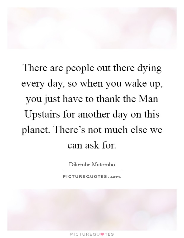 There are people out there dying every day, so when you wake up, you just have to thank the Man Upstairs for another day on this planet. There's not much else we can ask for Picture Quote #1