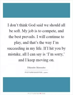 I don’t think God said we should all be soft. My job is to compete, and the best prevails. I will continue to play, and that’s the way I’m succeeding in my life. If I hit you by mistake, all I can say is ‘I’m sorry,’ and I keep moving on Picture Quote #1