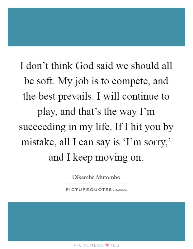 I don't think God said we should all be soft. My job is to compete, and the best prevails. I will continue to play, and that's the way I'm succeeding in my life. If I hit you by mistake, all I can say is ‘I'm sorry,' and I keep moving on Picture Quote #1
