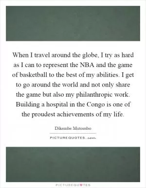 When I travel around the globe, I try as hard as I can to represent the NBA and the game of basketball to the best of my abilities. I get to go around the world and not only share the game but also my philanthropic work. Building a hospital in the Congo is one of the proudest achievements of my life Picture Quote #1