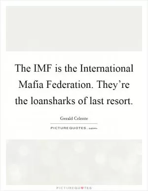 The IMF is the International Mafia Federation. They’re the loansharks of last resort Picture Quote #1