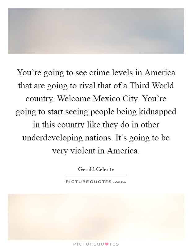 You're going to see crime levels in America that are going to rival that of a Third World country. Welcome Mexico City. You're going to start seeing people being kidnapped in this country like they do in other underdeveloping nations. It's going to be very violent in America Picture Quote #1
