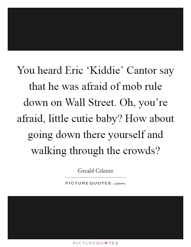 You heard Eric ‘Kiddie' Cantor say that he was afraid of mob rule down on Wall Street. Oh, you're afraid, little cutie baby? How about going down there yourself and walking through the crowds? Picture Quote #1