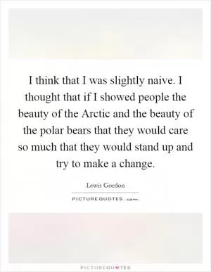 I think that I was slightly naive. I thought that if I showed people the beauty of the Arctic and the beauty of the polar bears that they would care so much that they would stand up and try to make a change Picture Quote #1