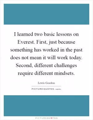 I learned two basic lessons on Everest. First, just because something has worked in the past does not mean it will work today. Second, different challenges require different mindsets Picture Quote #1