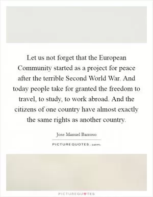 Let us not forget that the European Community started as a project for peace after the terrible Second World War. And today people take for granted the freedom to travel, to study, to work abroad. And the citizens of one country have almost exactly the same rights as another country Picture Quote #1