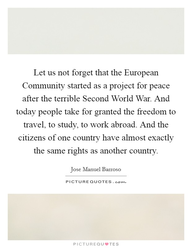 Let us not forget that the European Community started as a project for peace after the terrible Second World War. And today people take for granted the freedom to travel, to study, to work abroad. And the citizens of one country have almost exactly the same rights as another country Picture Quote #1