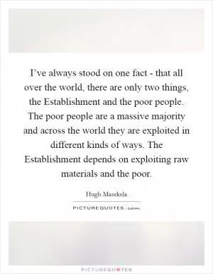 I’ve always stood on one fact - that all over the world, there are only two things, the Establishment and the poor people. The poor people are a massive majority and across the world they are exploited in different kinds of ways. The Establishment depends on exploiting raw materials and the poor Picture Quote #1