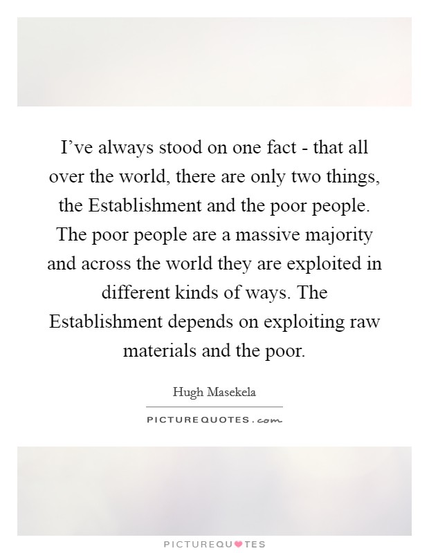 I've always stood on one fact - that all over the world, there are only two things, the Establishment and the poor people. The poor people are a massive majority and across the world they are exploited in different kinds of ways. The Establishment depends on exploiting raw materials and the poor Picture Quote #1