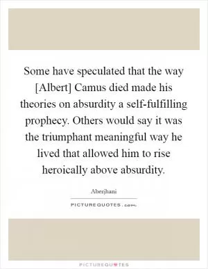 Some have speculated that the way [Albert] Camus died made his theories on absurdity a self-fulfilling prophecy. Others would say it was the triumphant meaningful way he lived that allowed him to rise heroically above absurdity Picture Quote #1