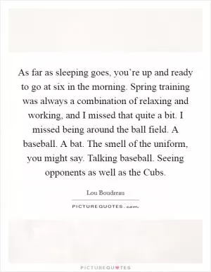 As far as sleeping goes, you’re up and ready to go at six in the morning. Spring training was always a combination of relaxing and working, and I missed that quite a bit. I missed being around the ball field. A baseball. A bat. The smell of the uniform, you might say. Talking baseball. Seeing opponents as well as the Cubs Picture Quote #1