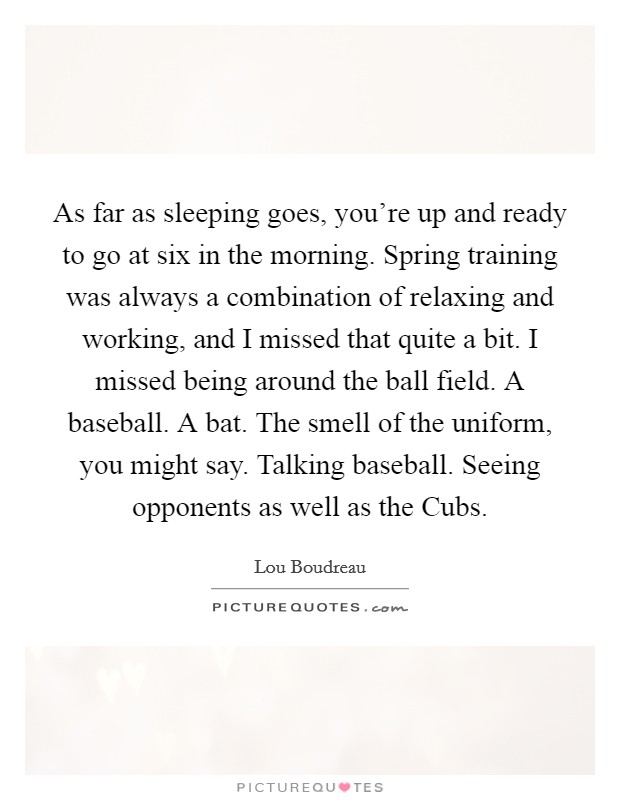 As far as sleeping goes, you're up and ready to go at six in the morning. Spring training was always a combination of relaxing and working, and I missed that quite a bit. I missed being around the ball field. A baseball. A bat. The smell of the uniform, you might say. Talking baseball. Seeing opponents as well as the Cubs Picture Quote #1