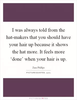 I was always told from the hat-makers that you should have your hair up because it shows the hat more. It feels more ‘done’ when your hair is up Picture Quote #1