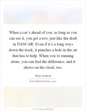 When a car’s ahead of you, as long as you can see it, you get a tow, just like the draft in NASCAR. Even if it’s a long ways down the track, it punches a hole in the air that has to help. When you’re running alone, you can feel the difference, and it shows on the clock, too Picture Quote #1