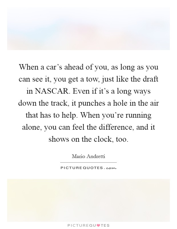 When a car's ahead of you, as long as you can see it, you get a tow, just like the draft in NASCAR. Even if it's a long ways down the track, it punches a hole in the air that has to help. When you're running alone, you can feel the difference, and it shows on the clock, too Picture Quote #1