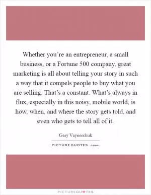 Whether you’re an entrepreneur, a small business, or a Fortune 500 company, great marketing is all about telling your story in such a way that it compels people to buy what you are selling. That’s a constant. What’s always in flux, especially in this noisy, mobile world, is how, when, and where the story gets told, and even who gets to tell all of it Picture Quote #1