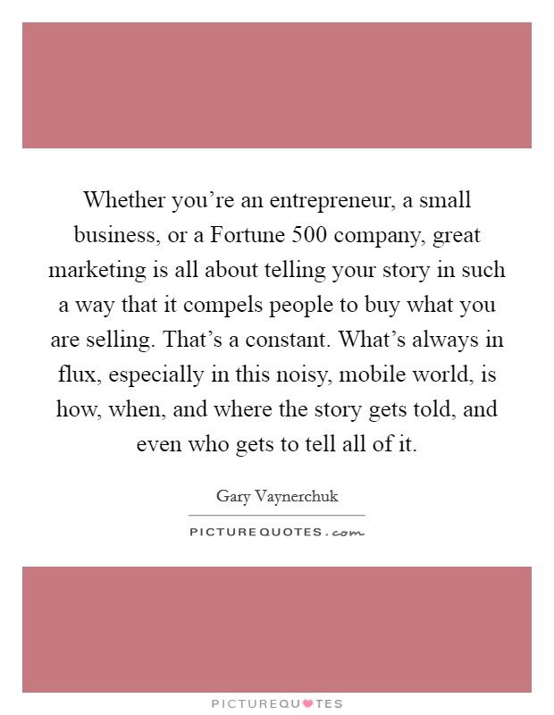 Whether you're an entrepreneur, a small business, or a Fortune 500 company, great marketing is all about telling your story in such a way that it compels people to buy what you are selling. That's a constant. What's always in flux, especially in this noisy, mobile world, is how, when, and where the story gets told, and even who gets to tell all of it Picture Quote #1