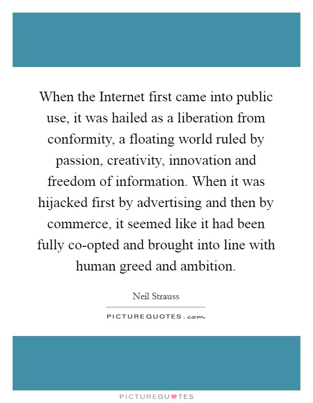 When the Internet first came into public use, it was hailed as a liberation from conformity, a floating world ruled by passion, creativity, innovation and freedom of information. When it was hijacked first by advertising and then by commerce, it seemed like it had been fully co-opted and brought into line with human greed and ambition Picture Quote #1