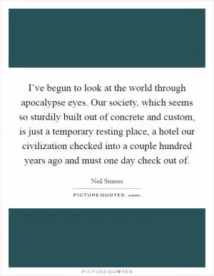 I’ve begun to look at the world through apocalypse eyes. Our society, which seems so sturdily built out of concrete and custom, is just a temporary resting place, a hotel our civilization checked into a couple hundred years ago and must one day check out of Picture Quote #1