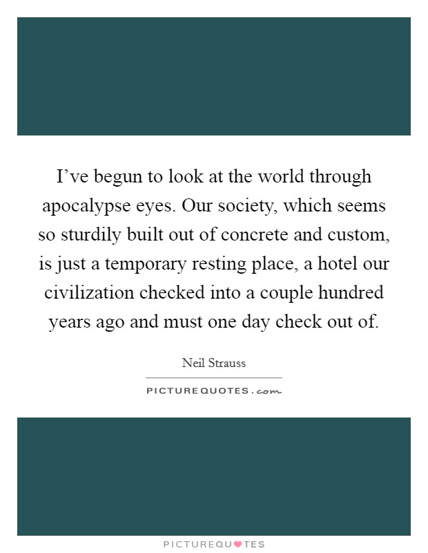 I've begun to look at the world through apocalypse eyes. Our society, which seems so sturdily built out of concrete and custom, is just a temporary resting place, a hotel our civilization checked into a couple hundred years ago and must one day check out of Picture Quote #1