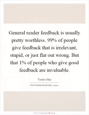 General reader feedback is usually pretty worthless. 99% of people give feedback that is irrelevant, stupid, or just flat out wrong. But that 1% of people who give good feedback are invaluable Picture Quote #1