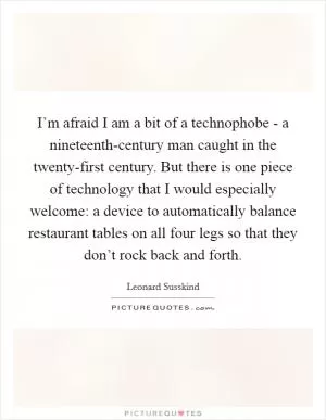 I’m afraid I am a bit of a technophobe - a nineteenth-century man caught in the twenty-first century. But there is one piece of technology that I would especially welcome: a device to automatically balance restaurant tables on all four legs so that they don’t rock back and forth Picture Quote #1