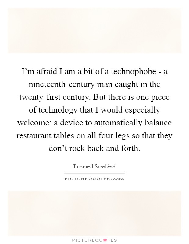 I'm afraid I am a bit of a technophobe - a nineteenth-century man caught in the twenty-first century. But there is one piece of technology that I would especially welcome: a device to automatically balance restaurant tables on all four legs so that they don't rock back and forth Picture Quote #1