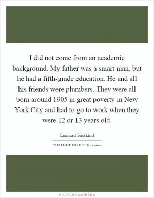 I did not come from an academic background. My father was a smart man, but he had a fifth-grade education. He and all his friends were plumbers. They were all born around 1905 in great poverty in New York City and had to go to work when they were 12 or 13 years old Picture Quote #1